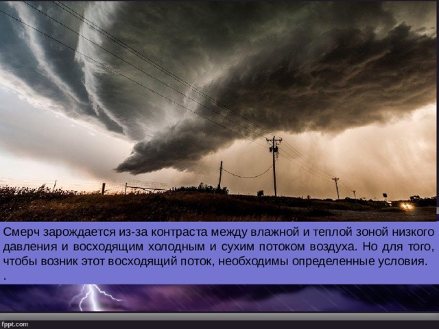 Смерч зарождается из-за контраста между влажной и теплой зоной низкого давления и восходящим холодным и сухим потоком воздуха. Но для того, чтобы возник этот восходящий поток, необходимы определенные условия. . 