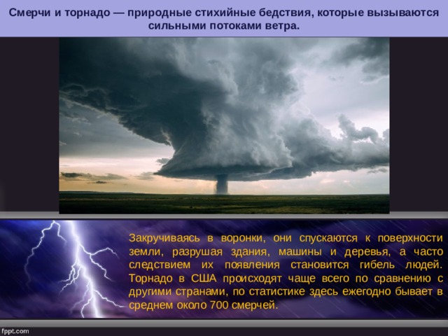 Смерчи и торнадо — природные стихийные бедствия, которые вызываются сильными потоками ветра. Закручиваясь в воронки, они спускаются к поверхности земли, разрушая здания, машины и деревья, а часто следствием их появления становится гибель людей. Торнадо в США происходят чаще всего по сравнению с другими странами, по статистике здесь ежегодно бывает в среднем около 700 смерчей. 