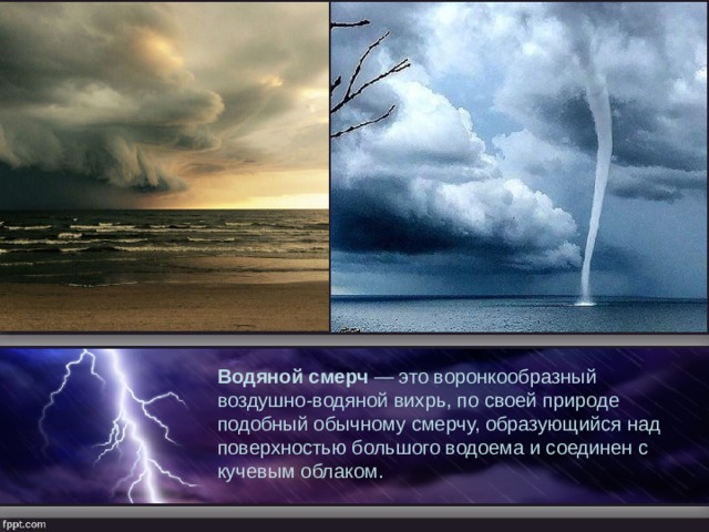 Водяной смерч  — это воронкообразный воздушно-водяной вихрь, по своей природе подобный обычному смерчу, образующийся над поверхностью большого водоема и соединен с кучевым облаком. 