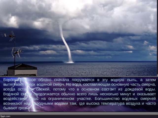 Воронкообразное облако сначала погружается в эту водную пыль, а затем вытягивает вверх водяной смерч. Но вода, составляющая основную часть смерча, всегда остается свежей, потому что в основном состоит из дождевой воды. Водяной смерч продолжается обычно всего лишь несколько минут и оказывает воздействие лишь на ограниченном участке. Большинство водяных смерчей возникают над холодными водами там, где высока температура воздуха и часто бывают грозы. 