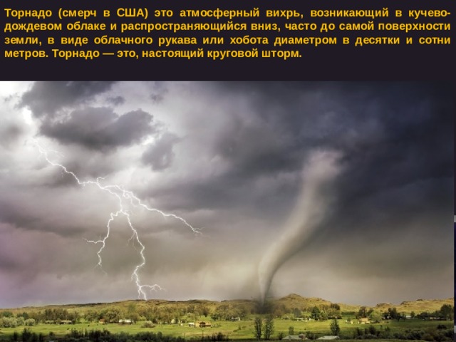 Торнадо (смерч в США) это атмосферный вихрь, возникающий в кучево-дождевом облаке и распространяющийся вниз, часто до самой поверхности земли, в виде облачного рукава или хобота диаметром в десятки и сотни метров. Торнадо — это, настоящий круговой шторм. 