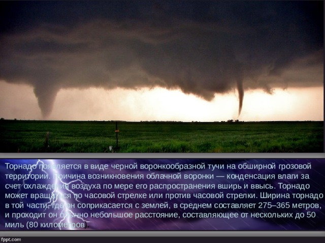 Торнадо появляется в виде черной воронкообразной тучи на обширной грозовой территории. Причина возникновения облачной воронки — конденсация влаги за счет охлаждения воздуха по мере его распространения вширь и ввысь. Торнадо может вращаться по часовой стрелке или против часовой стрелки. Ширина торнадо в той части, где он соприкасается с землей, в среднем составляет 275–365 метров, и проходит он обычно небольшое расстояние, составляющее от нескольких до 50 миль (80 километров ).  