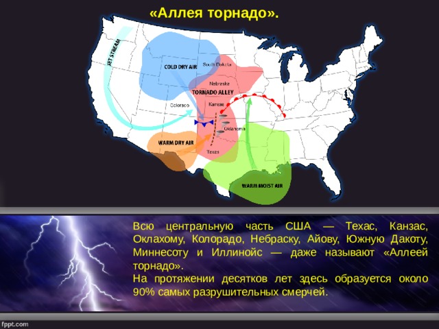 «Аллея торнадо». Всю центральную часть США — Техас, Канзас, Оклахому, Колорадо, Небраску, Айову, Южную Дакоту, Миннесоту и Иллинойс — даже называют «Аллеей торнадо». На протяжении десятков лет здесь образуется около 90% самых разрушительных смерчей. 