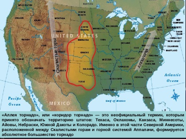 Скалистые горы Аппалачи «Аллея торнадо», или «коридор торнадо» — это неофициальный термин, которым принято обозначать территорию штатов: Техаса, Оклахомы, Канзаса, Миннесоты, Айовы, Небраски, Южной Дакоты и Колорадо. Именно в этой части Северной Америки, расположенной между Скалистыми горам и горной системой Аппалачи, формируется абсолютное большинство торнадо  