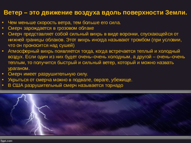 Ветер – это движение воздуха вдоль поверхности Земли. Чем меньше скорость ветра, тем больше его сила. Смерч зарождается в грозовом облаке Смерч представляет собой сильный вихрь в виде воронки, спускающейся от нижней границы облаков. Этот вихрь иногда называют тромбом (при условии, что он проносится над сушей) Атмосферный вихрь появляется тогда, когда встречается теплый и холодный воздух. Если один из них будет очень–очень холодным, а другой – очень–очень теплым, то получится быстрый и сильный ветер, который и можно назвать ураганом. Смерч имеет разрушительную силу. Укрыться от смерча можно в подвале, овраге, убежище. В США разрушительный смерч называется торнадо 