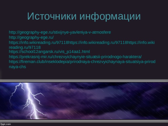 Источники информации http://geography-ege.ru/stixijnye-yavleniya-v-atmosfere http://geography-ege.ru/ https://info.wikireading.ru/97118https://info.wikireading.ru/97118https://info.wikireading.ru/97118 https://school12angarsk.ru/vis_p14aa1.html https://prekrasnij-mir.ru/chrezvyichaynyie-situatsii-prirodnogo-haraktera/ https://fireman.club/inseklodepia/prirodnaya-chrezvyichaynaya-situatsiya-prirodnaya-chs 