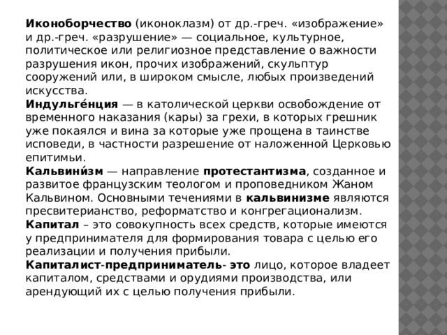 Иконоборчество (иконоклазм) от др.-греч. «изображение» и др.-греч. «разрушение» — социальное, культурное, политическое или религиозное представление о важности разрушения икон, прочих изображений, скульптур сооружений или, в широком смысле, любых произведений искусства. Индульге́нция — в католической церкви освобождение от временного наказания (кары) за грехи, в которых грешник уже покаялся и вина за которые уже прощена в таинстве исповеди, в частности разрешение от наложенной Церковью епитимьи. Кальвини́зм — направление протестантизма , созданное и развитое французским теологом и проповедником Жаном Кальвином. Основными течениями в кальвинизме являются пресвитерианство, реформатство и конгрегационализм. Капитал – это совокупность всех средств, которые имеются у предпринимателя для формирования товара с целью его реализации и получения прибыли. Капиталист - предприниматель - это лицо, которое владеет капиталом, средствами и орудиями производства, или арендующий их с целью получения прибыли. 