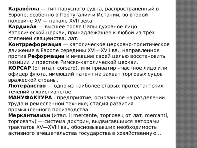 Караве́лла — тип парусного судна, распространённый в Европе, особенно в Португалии и Испании, во второй половине XV — начале XVII века. Кардина́л — высшее после Папы духовное лицо Католической церкви, принадлежащее к любой из трёх степеней священства. лат. Контрреформация — католическое церковно-политическое движение в Европе середины XVI—XVII вв., направленное против Реформации и имевшее своей целью восстановить позиции и престиж Римско-католической церкви. КОРСАР (от итал. corsaro), или приватир - частное лицо или офицер флота, имеющий патент на захват торговых судов вражеской страны. Лютера́нство — одно из наиболее старых протестантских течений в христианстве. МАНУФАКТУРА - предприятие, основанное на разделении труда и ремесленной технике; стадия развития промышленного производства. Меркантилизм (итал. il mercante, торговец от лат. mercanti, торговать) — система доктрин, выдвигавшихся авторами трактатов XV—XVIII вв., обосновывавших необходимость активного вмешательства государства в хозяйственную... 