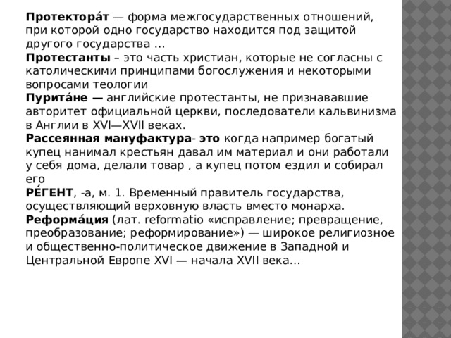 Протектора́т — форма межгосударственных отношений, при которой одно государство находится под защитой другого государства … Протестанты – это часть христиан, которые не согласны с католическими принципами богослужения и некоторыми вопросами теологии Пурита́не — английские протестанты, не признававшие авторитет официальной церкви, последователи кальвинизма в Англии в XVI—XVII веках. Рассеянная  мануфактура - это когда например богатый купец нанимал крестьян давал им материал и они работали у себя дома, делали товар , а купец потом ездил и собирал его РЕ́ГЕНТ , -а, м. 1. Временный правитель государства, осуществляющий верховную власть вместо монарха. Реформа́ция (лат. reformatio «исправление; превращение, преобразование; реформирование») — широкое религиозное и общественно-политическое движение в Западной и Центральной Европе XVI — начала XVII века... 