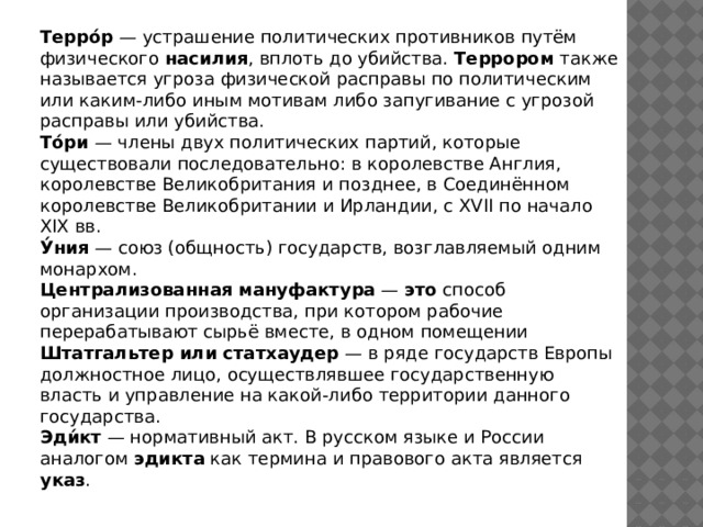 Терро́р — устрашение политических противников путём физического насилия , вплоть до убийства. Террором также называется угроза физической расправы по политическим или каким-либо иным мотивам либо запугивание с угрозой расправы или убийства. То́ри — члены двух политических партий, которые существовали последовательно: в королевстве Англия, королевстве Великобритания и позднее, в Соединённом королевстве Великобритании и Ирландии, с XVII по начало XIX вв. У́ния — союз (общность) государств, возглавляемый одним монархом. Централизованная  мануфактура — это способ организации производства, при котором рабочие перерабатывают сырьё вместе, в одном помещении Штатгальтер или статхаудер — в ряде государств Европы должностное лицо, осуществлявшее государственную власть и управление на какой-либо территории данного государства. Эди́кт — нормативный акт. В русском языке и России аналогом эдикта как термина и правового акта является указ . 