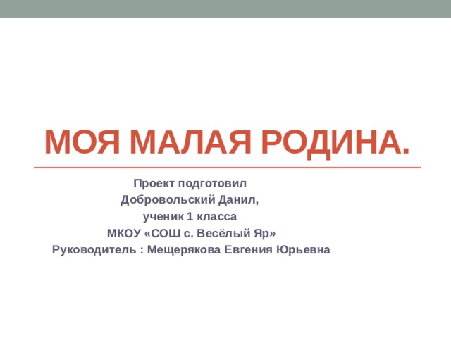 Моя малая родина. Проект подготовил Добровольский Данил, ученик 1 класса МКОУ «СОШ с. Весёлый Яр» Руководитель : Мещерякова Евгения Юрьевна 