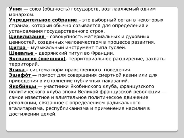 У́ния — союз (общность) государств, возглавляемый одним монархом. Учредительное  собрание  – это выборный орган в некоторых странах, который обычно созывается для определения и установления государственного строя. Цивилизация – совокупность материальных и духовных ценностей, созданных человечеством в процессе развития. Цитра – музыкальный инструмент типа гуслей. Шевалье – дворянский титул во Франции. Экспансия (внешняя) - территориальное расширение, захваты территорий. Этика – система норм нравственного поведения. Эшафо́т  — помост для совершения смертной казни или для приведения в исполнение публичных наказаний. Якоби́нцы  — участники Якобинского клуба, французского политического клуба эпохи Великой французской революции — самое известное и влиятельное политическое движение революции, связанное с определением радикального эгалитаризма, республиканизма и применения насилия в достижении целей. 