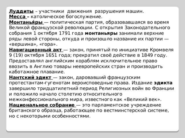 Луддиты  – участники движения разрушения машин. Месса – католическое богослужение. Монтанья́ры  — политическая партия, образовавшаяся во время Великой французской революции. С открытия Законодательного собрания 1 октября 1791 года монтаньяры занимали верхние ряды левой стороны, откуда и произошло название их партии — «вершина», «гора». Навигационный  акт  — закон, принятый по инициативе Кромвеля 9 (19) октября 1651 года; прекратил своё действие в 1849 году. Предоставлял английским кораблям исключительное право ввозить в Англию товары неевропейских стран и производить каботажное плавание. Нантский  эдикт  — закон, даровавший французским протестантам-гугенотам вероисповедные права. Издание эдикта завершило тридцатилетний период Религиозных войн во Франции и положило начало столетию относительного межконфессионального мира, известного как «Великий век». Национальное  собрание  — это парламентское учреждение британского образца, работающее по вестминстерской системе, но с некоторыми особенностями.   