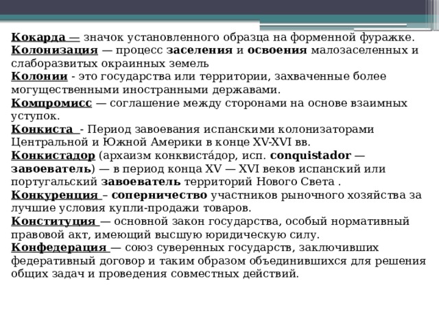 Кокарда — значок установленного образца на форменной фуражке. Колонизация — процесс заселения и освоения малозаселенных и слаборазвитых окраинных земель Колонии - это государства или территории, захваченные более могущественными иностранными державами. Компромисс — соглашение между сторонами на основе взаимных уступок. Конкиста  - Период завоевания испанскими колонизаторами Центральной и Южной Америки в конце XV-XVI вв. Конкистадор (архаизм конквиста́дор, исп. conquistador — завоеватель ) — в период конца XV — XVI веков испанский или португальский завоеватель территорий Нового Света . Конкуренция – соперничество участников рыночного хозяйства за лучшие условия купли-продажи товаров. Конституция  — основной закон государства, особый нормативный правовой акт, имеющий высшую юридическую силу. Конфедерация  — союз суверенных государств, заключивших федеративный договор и таким образом объединившихся для решения общих задач и проведения совместных действий. 