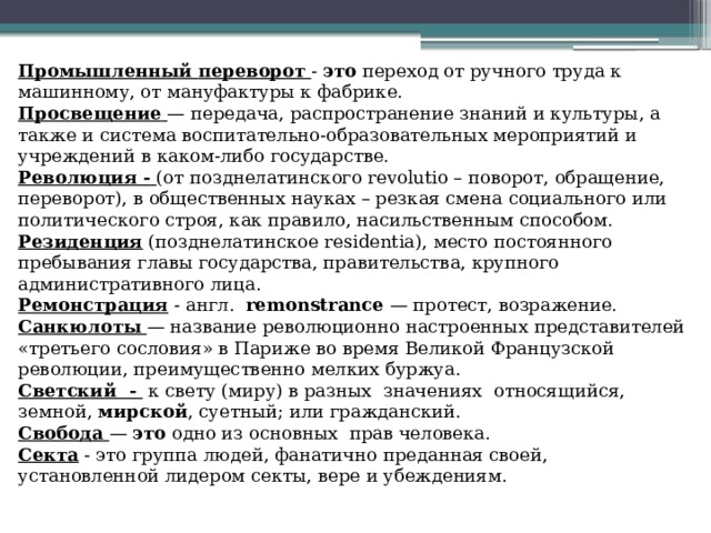 Промышленный  переворот  - это переход от ручного труда к машинному, от мануфактуры к фабрике. Просвещение  — передача, распространение знаний и культуры, а также и система воспитательно-образовательных мероприятий и учреждений в каком-либо государстве. Революция -  (от позднелатинского revolutio – поворот, обращение, переворот), в общественных науках – резкая смена социального или политического строя, как правило, насильственным способом. Резиденция (позднелатинское residentia), место постоянного пребывания главы государства, правительства, крупного административного лица. Ремонстрация - англ. remonstrance — протест, возражение. Санкюлоты  — название революционно настроенных представителей «третьего сословия» в Париже во время Великой Французской революции, преимущественно мелких буржуа. Светский - к свету (миру) в разных значениях относящийся, земной, мирской , суетный; или гражданский. Свобода  — это одно из основных прав человека. Секта - это группа людей, фанатично преданная своей, установленной лидером секты, вере и убеждениям. 