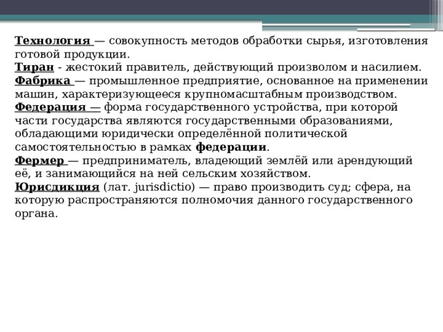 Технология  — совокупность методов обработки сырья, изготовления готовой продукции. Тиран - жестокий правитель, действующий произволом и насилием. Фабрика  — промышленное предприятие, основанное на применении машин, характеризующееся крупномасштабным производством. Федерация — форма государственного устройства, при которой части государства являются государственными образованиями, обладающими юридически определённой политической самостоятельностью в рамках федерации . Фермер  — предприниматель, владеющий землёй или арендующий её, и занимающийся на ней сельским хозяйством. Юрисдикция (лат. jurisdictio) — право производить суд; сфера, на которую распространяются полномочия данного государственного органа. 