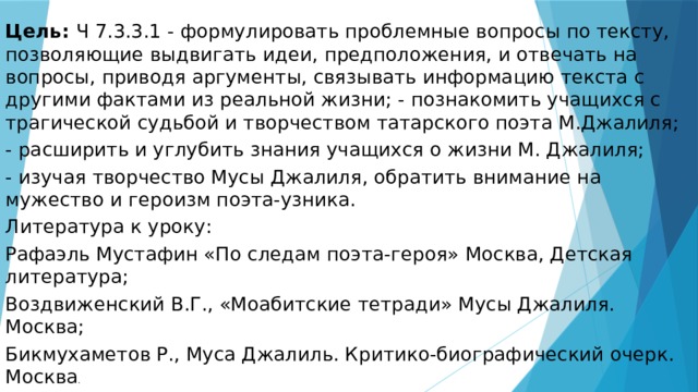 Цель: Ч 7.3.3.1 - формулировать проблемные вопросы по тексту, позволяющие выдвигать идеи, предположения, и отвечать на вопросы, приводя аргументы, связывать информацию текста с другими фактами из реальной жизни; - познакомить учащихся с трагической судьбой и творчеством татарского поэта М.Джалиля; - расширить и углубить знания учащихся о жизни М. Джалиля; - изучая творчество Мусы Джалиля, обратить внимание на мужество и героизм поэта-узника. Литература к уроку: Рафаэль Мустафин «По следам поэта-героя» Москва, Детская литература; Воздвиженский В.Г., «Моабитские тетради» Мусы Джалиля. Москва; Бикмухаметов Р., Муса Джалиль. Критико-биографический очерк. Москва . 