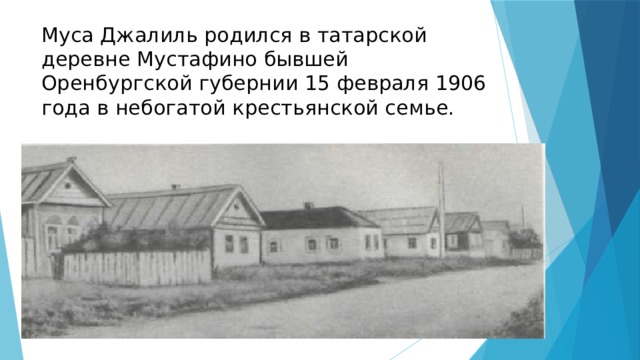 Муса Джалиль родился в татарской деревне Мустафино бывшей Оренбургской губернии 15 февраля 1906 года в небогатой крестьянской семье.   