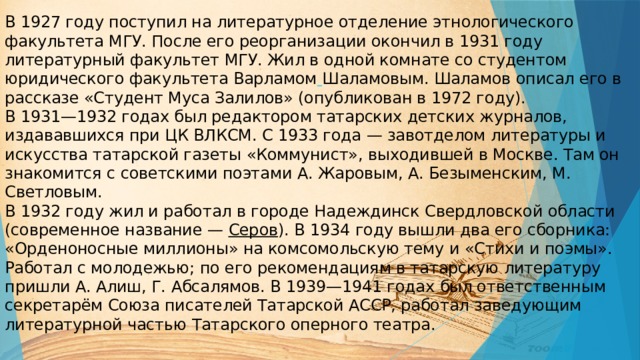  В 1927 году поступил на литературное отделение этнологического  факультета МГУ. После его реорганизации окончил в 1931 году литературный факультет МГУ. Жил в одной комнате со студентом юридического факультета Варламом  Шаламовым. Шаламов описал его в рассказе «Студент Муса Залилов» (опубликован в 1972 году).  В 1931—1932 годах был редактором татарских детских журналов, издававшихся при ЦК ВЛКСМ. С 1933 года — завотделом литературы и искусства татарской газеты «Коммунист», выходившей в Москве. Там он знакомится с советскими поэтами А. Жаровым, А. Безыменским, М. Светловым.  В 1932 году жил и работал в городе Надеждинск Свердловской области (современное название —  Серов ). В 1934 году вышли два его сборника: «Орденоносные миллионы» на комсомольскую тему и «Стихи и поэмы». Работал с молодежью; по его рекомендациям в татарскую литературу пришли А. Алиш, Г. Абсалямов. В 1939—1941 годах был ответственным секретарём Союза писателей Татарской АССР, работал заведующим литературной частью Татарского оперного театра.   