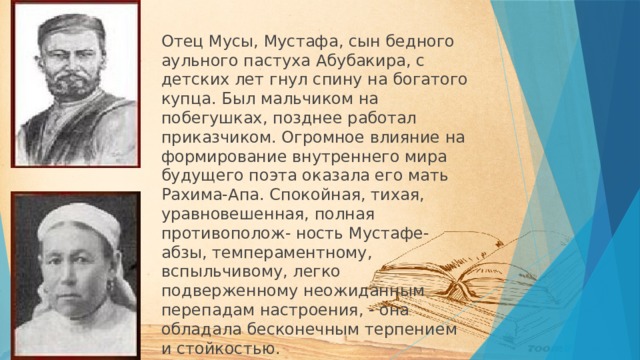 Отец Мусы, Мустафа, сын бедного аульного пастуха Абубакира, с детских лет гнул спину на богатого купца. Был мальчиком на побегушках, позднее работал приказчиком. Огромное влияние на формирование внутреннего мира будущего поэта оказала его мать Рахима-Апа. Спокойная, тихая, уравновешенная, полная противополож- ность Мустафе-абзы, темпераментному, вспыльчивому, легко подверженному неожиданным перепадам настроения, - она обладала бесконечным терпением и стойкостью. 