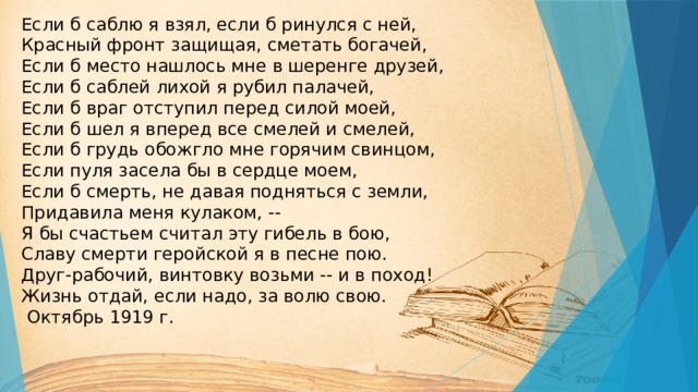 Если б саблю я взял, если б ринулся с ней,  Красный фронт защищая, сметать богачей,  Если б место нашлось мне в шеренге друзей,  Если б саблей лихой я рубил палачей,  Если б враг отступил перед силой моей,  Если б шел я вперед все смелей и смелей,  Если б грудь обожгло мне горячим свинцом,  Если пуля засела бы в сердце моем,  Если б смерть, не давая подняться с земли,  Придавила меня кулаком, --  Я бы счастьем считал эту гибель в бою,  Славу смерти геройской я в песне пою.  Друг-рабочий, винтовку возьми -- и в поход!  Жизнь отдай, если надо, за волю свою.  Октябрь 1919 г.   