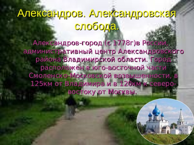 Александров. Александровская слобода.  Александров-город (с 1778г)в России, административный центр Александровского района Владимирской области. Город расположен в юго-восточной части Смоленско-Московской возвышенности, в 125км от Владимира и в 120км к северо-востоку от Москвы. 