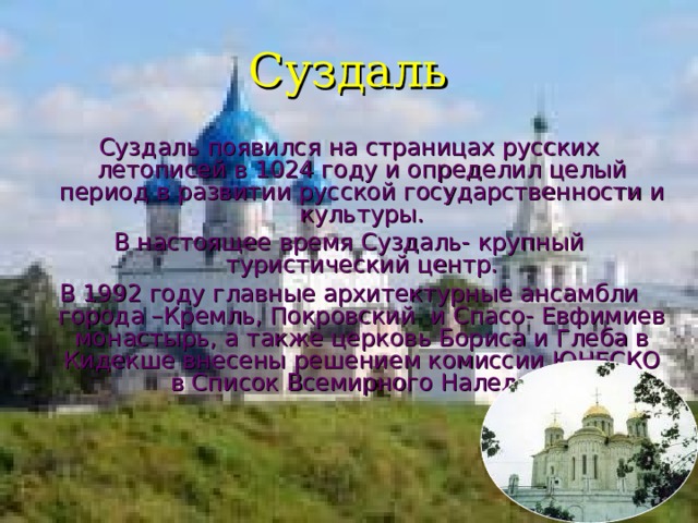 Суздаль Суздаль появился на страницах русских летописей в 1024 году и определил целый период в развитии русской государственности и культуры. В настоящее время Суздаль- крупный туристический центр. В 1992 году главные архитектурные ансамбли города –Кремль, Покровский и Спасо- Евфимиев монастырь, а также церковь Бориса и Глеба в Кидекше внесены решением комиссии ЮНЕСКО в Список Всемирного Наледия . 