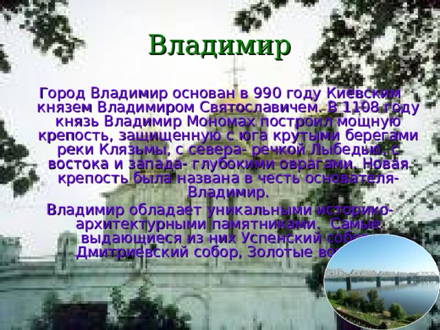 Владимир Город Владимир основан в 990 году Киевским князем Владимиром Святославичем. В 1108 году князь Владимир Мономах построил мощную крепость, защищенную с юга крутыми берегами реки Клязьмы, с севера- речкой Лыбедью, с востока и запада- глубокими оврагами. Новая крепость была названа в честь основателя- Владимир. Владимир обладает уникальными историко- архитектурными памятниками. Самые выдающиеся из них Успенский собор, Дмитриевский собор, Золотые ворота. 