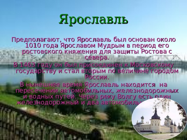 Ярославль Предполагают, что Ярославль был основан около 1010 года Ярославом Мудрым в период его ростовского княжения для защиты Ростова с севера. В 1463 году он был присоединен к Московскому государству и стал вторым по величине городом России. В нынешнее время Ярославль находится на пересечении автомобильных, железнодорожных и водных путей. Через реку Волгу есть один железнодорожный и два автомобильных моста. 