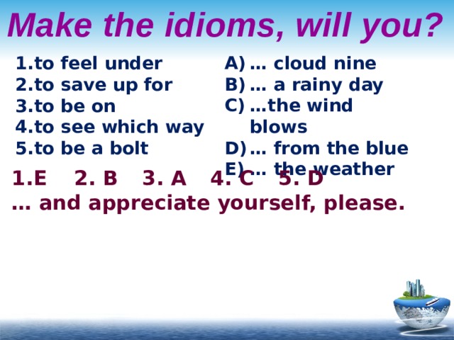 Make the idioms, will you? to feel under to save up for to be on to see which way to be a bolt … cloud nine … a rainy day … the wind blows … from the blue … the weather E   2. B   3. A   4. C   5. D … and appreciate yourself, please. 