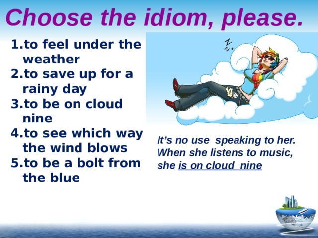 Choose the idiom, please. to feel under the weather to save up for a rainy day to be on cloud nine to see which way the wind blows to be a bolt from the blue It’s no use speaking to her. When she listens to music, she is on cloud nine 
