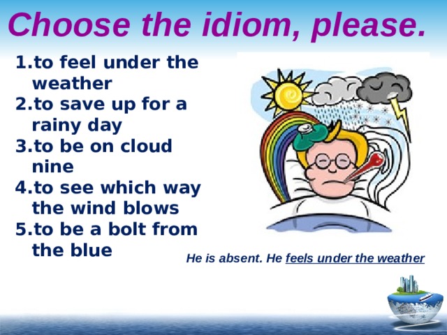 Choose the idiom, please. to feel under the weather to save up for a rainy day to be on cloud nine to see which way the wind blows to be a bolt from the blue He is absent. He feels under the weather 