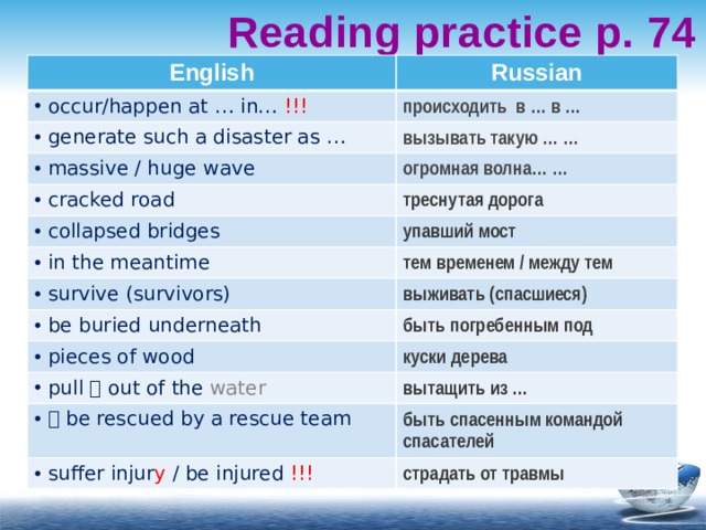 Reading practice p. 74 English Russian  occur/happen at … in… !!! происходить в … в …  generate such a disaster as … вызывать такую … …  massive / huge wave огромная волна… …  cracked road треснутая дорога  collapsed bridges  in the meantime упавший мост тем временем / между тем  survive (survivors) выживать (спасшиеся)  be buried underneath быть погребенным под  pieces of wood куски дерева  pull  out of the water вытащить из …    be rescued by a rescue team быть спасенным командой спасателей  suffer injur y / be injured !!! страдать от травмы 