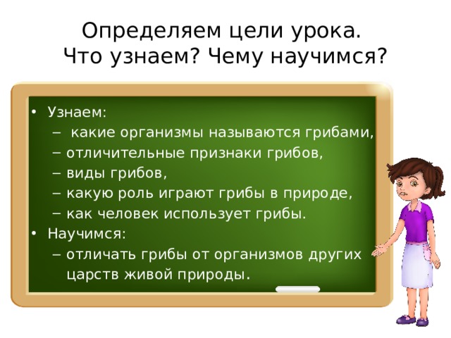 Определяем цели урока.  Что узнаем? Чему научимся? Узнаем:  какие организмы называются грибами, отличительные признаки грибов, виды грибов, какую роль играют грибы в природе, как человек использует грибы.  какие организмы называются грибами, отличительные признаки грибов, виды грибов, какую роль играют грибы в природе, как человек использует грибы. Научимся: отличать грибы от организмов других царств живой природы . отличать грибы от организмов других царств живой природы . 