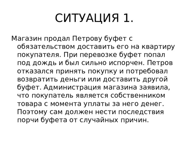 СИТУАЦИЯ 1. Магазин продал Петрову буфет с обязательством доставить его на квартиру покупателя. При перевозке буфет попал под дождь и был сильно испорчен. Петров отказался принять покупку и потребовал возвратить деньги или доставить другой буфет. Администрация магазина заявила, что покупатель является собственником товара с момента уплаты за него денег. Поэтому сам должен нести последствия порчи буфета от случайных причин.  