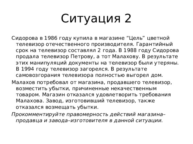 Ситуация 2 Сидорова в 1986 году купила в магазине “Цель” цветной телевизор отечественного производителя. Гарантийный срок на телевизор составлял 2 года. В 1988 году Сидорова продала телевизор Петрову, а тот Малахову. В результате этих манипуляций документы на телевизор были утеряны. В 1994 году телевизор загорелся. В результате самовозгорания телевизора полностью выгорел дом. Малахов потребовал от магазина, продавшего телевизор, возместить убытки, причиненные некачественным товаром. Магазин отказался удовлетворить требования Малахова. Завод, изготовивший телевизор, также отказался возмещать убытки.   Прокомментируйте правомерность действий магазина–продавца и завода–изготовителя в данной ситуации.