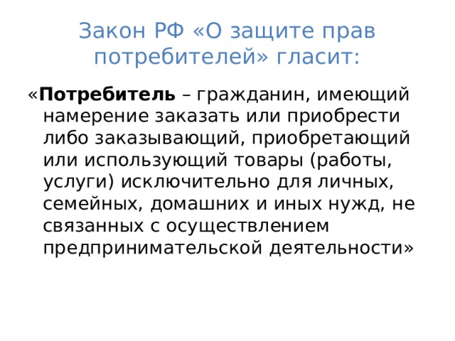 Закон РФ «О защите прав потребителей» гласит: « Потребитель – гражданин, имеющий намерение заказать или приобрести либо заказывающий, приобретающий или использующий товары (работы, услуги) исключительно для личных, семейных, домашних и иных нужд, не связанных с осуществлением предпринимательской деятельности»