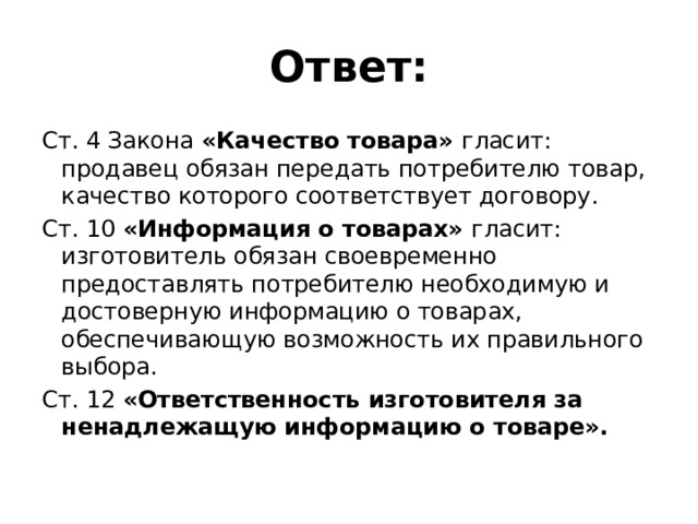 Ответ: Ст. 4 Закона «Качество товара» гласит: продавец обязан передать потребителю товар, качество которого соответствует договору. Ст. 10 «Информация о товарах» гласит: изготовитель обязан своевременно предоставлять потребителю необходимую и достоверную информацию о товарах, обеспечивающую возможность их правильного выбора. Ст. 12 «Ответственность изготовителя за ненадлежащую информацию о товаре».