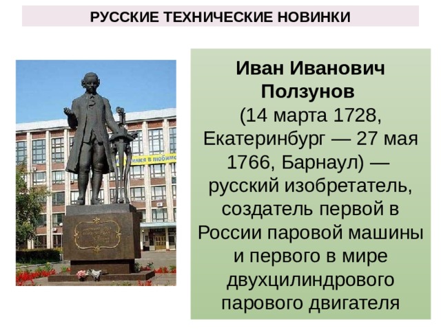 РУССКИЕ ТЕХНИЧЕСКИЕ НОВИНКИ Иван Иванович Ползунов (14 марта 1728, Екатеринбург — 27 мая 1766, Барнаул) — русский изобретатель, создатель первой в России паровой машины и первого в мире двухцилиндрового парового двигателя 