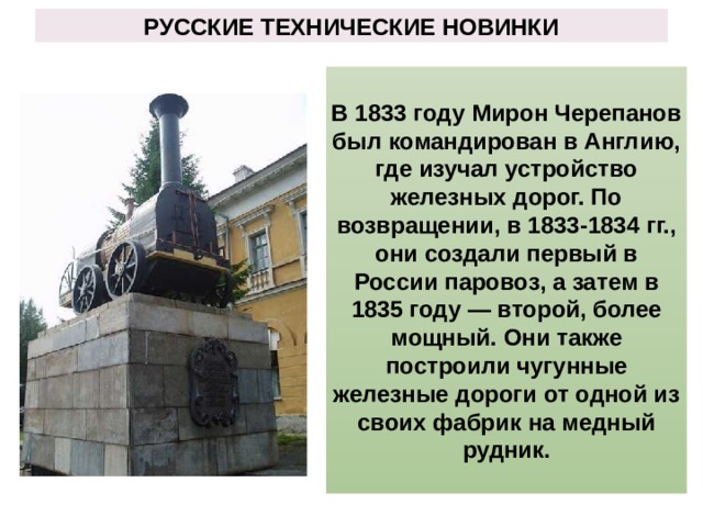 РУССКИЕ ТЕХНИЧЕСКИЕ НОВИНКИ В 1833 году Мирон Черепанов был командирован в Англию, где изучал устройство железных дорог. По возвращении, в 1833-1834 гг., они создали первый в России паровоз, а затем в 1835 году — второй, более мощный. Они также построили чугунные железные дороги от одной из своих фабрик на медный рудник. 