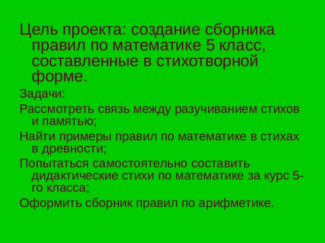Цель  проекта: создание сборника правил по математике 5 класс, составленные в стихотворной форме. Задачи: Рассмотреть связь между разучиванием стихов и памятью; Найти примеры правил по математике в стихах в древности; Попытаться самостоятельно составить дидактические стихи по математике за курс 5-го класса; Оформить сборник правил по арифметике. 