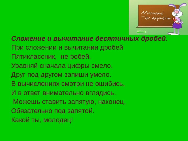 Сложение и вычитание десятичных дробей . При сложении и вычитании дробей Пятиклассник, не робей. Уравняй сначала цифры смело, Друг под другом запиши умело. В вычислениях смотри не ошибись, И в ответ внимательно вглядись.  Можешь ставить запятую, наконец, Обязательно под запятой. Какой ты, молодец! 