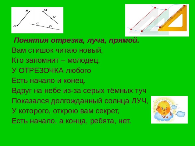 Понятия отрезка, луча, прямой. Вам стишок читаю новый, Кто запомнит – молодец. У ОТРЕЗОЧКА любого Есть начало и конец. Вдруг на небе из-за серых тёмных туч Показался долгожданный солнца ЛУЧ, У которого, открою вам секрет, Есть начало, а конца, ребята, нет. 