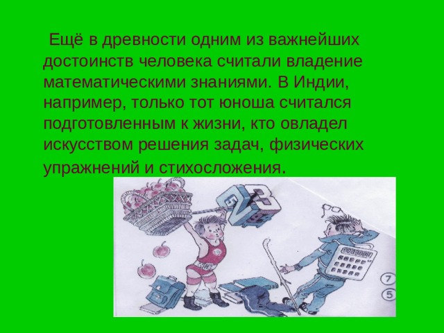 Ещё в древности одним из важнейших достоинств человека считали владение математическими знаниями. В Индии, например, только тот юноша считался подготовленным к жизни, кто овладел искусством решения задач, физических упражнений и стихосложения 