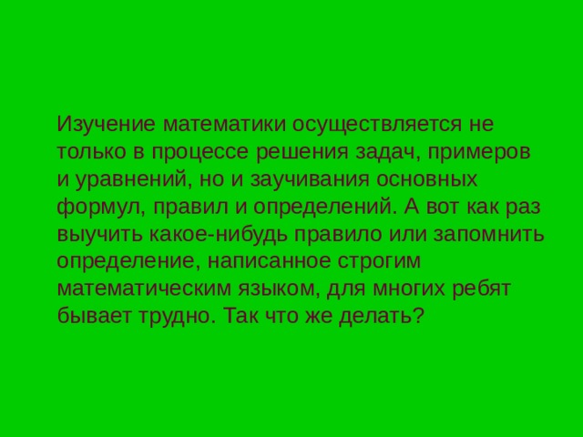Изучение математики осуществляется не только в процессе решения задач, примеров и уравнений, но и заучивания основных формул, правил и определений. А вот как раз выучить какое-нибудь правило или запомнить определение, написанное строгим математическим языком, для многих ребят бывает трудно. Так что же делать? 