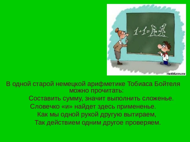 В одной старой немецкой арифметике Тобиаса Бойтеля можно прочитать:  Составить сумму, значит выполнить сложенье. Словечко «и» найдет здесь примененье.  Как мы одной рукой другую вытираем,  Так действием одним другое проверяем. 