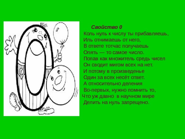 Свойство 0     Коль нуль к числу ты прибавляешь,  Иль отнимаешь от него,  В ответе тотчас получаешь  Опять — то самое число.  Попав как множитель средь чисел  Он сводит мигом всех на нет.  И потому в произведенье  Один за всех несёт ответ.  А относительно деления  Во-первых, нужно помнить то,  Что уж давно  в научном мире  Делить на нуль запрещено. 
