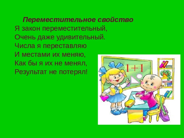  Переместительное свойство  Я закон переместительный,  Очень даже удивительный.  Числа я переставляю  И местами их меняю,  Как бы я их не менял,  Результат не потерял! 