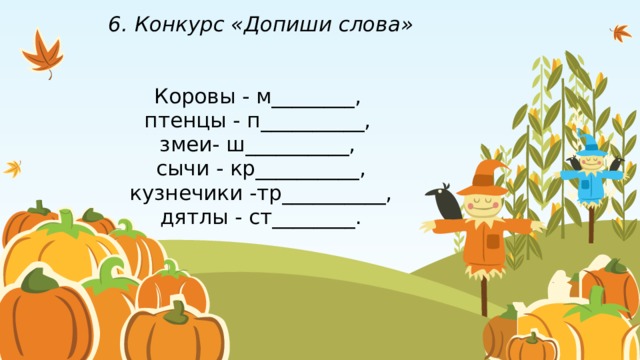 6. Конкурс «Допиши слова»    Коровы - м________,  птенцы - п__________,  змеи- ш__________,  сычи - кр__________, кузнечики -тр__________, дятлы - ст________. 