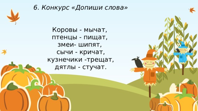 6. Конкурс «Допиши слова»    Коровы - мычат,  птенцы - пищат,  змеи- шипят,  сычи - кричат,  кузнечики -трещат,  дятлы - стучат. 